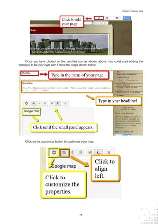 77
Chapter 8 : Google Sites
Once you have clicked on the pen-like icon as shown above, you could start editing the
template to be your own site! Follow the steps shown below.
Click on the customize button to customize your map.
 