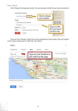 78
Chapter 8 : Google Sites
Click ‘Change’ to change your location. You can also type in a title for your map if you desire to
Once you click ‘Change’, another pop up box will appear as shown below. Click your location
on the map or simply type it in. After that, click ‘Select’.
 