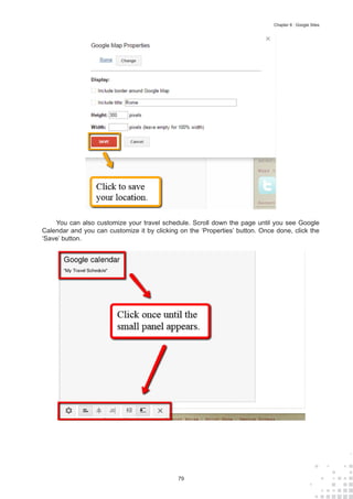 79
Chapter 8 : Google Sites
You can also customize your travel schedule. Scroll down the page until you see Google
Calendar and you can customize it by clicking on the ‘Properties’ button. Once done, click the
‘Save’ button.
 