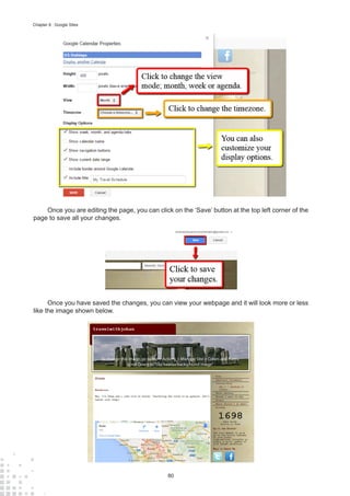 80
Chapter 8 : Google Sites
Once you are editing the page, you can click on the ‘Save’ button at the top left corner of the
page to save all your changes.
Once you have saved the changes, you can view your webpage and it will look more or less
like the image shown below.
 