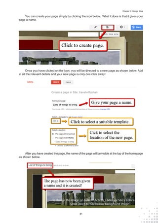 81
Chapter 8 : Google Sites
You can create your page simply by clicking the icon below. What it does is that it gives your
page a name.
Once you have clicked on the icon, you will be directed to a new page as shown below. Add
in all the relevant details and your new page is only one click away!
After you have created the page, the name of the page will be visible at the top of the homepage
as shown below.
 