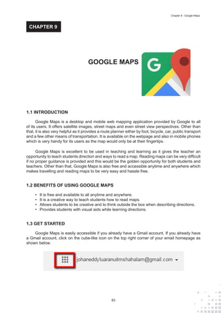 83
Chapter 9 : Google Maps
1.1 INTRODUCTION
Google Maps is a desktop and mobile web mapping application provided by Google to all
of its users. It offers satellite images, street maps and even street view perspectives. Other than
that, it is also very helpful as it provides a route planner either by foot, bicycle, car, public transport
and a few other means of transportation. It is available on the webpage and also in mobile phones
which is very handy for its users as the map would only be at their fingertips.
Google Maps is excellent to be used in teaching and learning as it gives the teacher an
opportunity to teach students direction and ways to read a map. Reading maps can be very difficult
if no proper guidance is provided and this would be the golden opportunity for both students and
teachers. Other than that, Google Maps is also free and accessible anytime and anywhere which
makes travelling and reading maps to be very easy and hassle free.
1.2 BENEFITS OF USING GOOGLE MAPS
•	 It is free and available to all anytime and anywhere.
•	 It is a creative way to teach students how to read maps.
•	 Allows students to be creative and to think outside the box when describing directions.
•	 Provides students with visual aids while learning directions.
1.3 GET STARTED
Google Maps is easily accessible if you already have a Gmail account. If you already have
a Gmail account, click on the cube-like icon on the top right corner of your email homepage as
shown below.
GOOGLE MAPS
CHAPTER 9
 