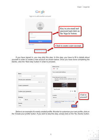 3
Chapter 1 : Google Mail
If you have signed in, you may skip this step. In this step, you have to fill in details about
yourself in order to create a new account as shown below. Once you have done completing the
blanks, click the ‘Next step’ button in order to proceed.
Below is an example of a newly created profile. IN order to customize your own profile, click on
the ‘Create your profile’ button. If you wish to skip this step, simply click on the ‘No, thanks’ button.
 