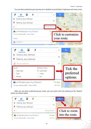 87
Chapter 9 : Google Maps
You can also customize your journey as in whether to avoid tolls or highways and many more.
After you are done customizing your route, you can zoom into it by clicking on the ‘Search’
button as shown below
 