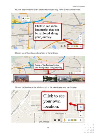89
Chapter 9 : Google Maps
You can also view some of the landmarks along the way. Refer to the example below.
Click on one of them to view the photos of the landmark.
Click on the blue icon at the e bottom right of the page to view your own location,
 