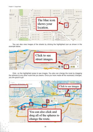 90
Chapter 9 : Google Maps
You can also view images of the streets by clicking the highlighted icon as shown in the
example below.
Click on the highlighted areas to see images. You also can change the route by dragging
the spheres to any other route that you desire. Once you have made all the necessary changes,
you are good to go!
 