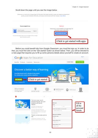 93
Chapter 10 : Google Classroom
Scroll down the page until you see the image below.
Before you could benefit fully from Google Classroom, you must first sign up. In order to do
that, you must first click on the ‘Get started’ button as shown below. Then, you will be directed to
a new page that requires you to fill up some persona details about yourself to create an account.
 