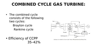 COMBINED CYCLE GAS TURBINE:
• The combined cycle
consists of the following
two cycles:
Brayton cycle
Rankine cycle
• Efficiency of CCPP
35–42%
 