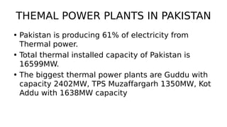 THEMAL POWER PLANTS IN PAKISTAN
• Pakistan is producing 61% of electricity from
Thermal power.
• Total thermal installed capacity of Pakistan is
16599MW.
• The biggest thermal power plants are Guddu with
capacity 2402MW, TPS Muzaffargarh 1350MW, Kot
Addu with 1638MW capacity
 