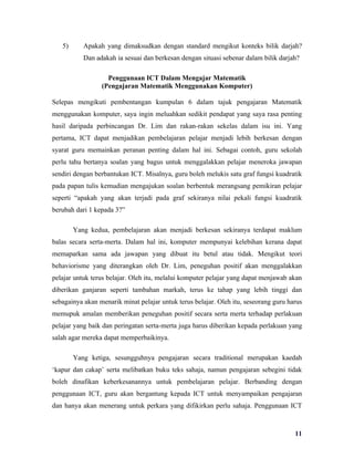 5)      Apakah yang dimaksudkan dengan standard mengikut konteks bilik darjah?
           Dan adakah ia sesuai dan berkesan dengan situasi sebenar dalam bilik darjah?

                   Penggunaan ICT Dalam Mengajar Matematik
                 (Pengajaran Matematik Menggunakan Komputer)

Selepas mengikuti pembentangan kumpulan 6 dalam tajuk pengajaran Matematik
menggunakan komputer, saya ingin meluahkan sedikit pendapat yang saya rasa penting
hasil daripada perbincangan Dr. Lim dan rakan-rakan sekelas dalam isu ini. Yang
pertama, ICT dapat menjadikan pembelajaran pelajar menjadi lebih berkesan dengan
syarat guru memainkan peranan penting dalam hal ini. Sebagai contoh, guru sekolah
perlu tahu bertanya soalan yang bagus untuk menggalakkan pelajar meneroka jawapan
sendiri dengan berbantukan ICT. Misalnya, guru boleh melukis satu graf fungsi kuadratik
pada papan tulis kemudian mengajukan soalan berbentuk merangsang pemikiran pelajar
seperti “apakah yang akan terjadi pada graf sekiranya nilai pekali fungsi kuadratik
berubah dari 1 kepada 3?”

        Yang kedua, pembelajaran akan menjadi berkesan sekiranya terdapat maklum
balas secara serta-merta. Dalam hal ini, komputer mempunyai kelebihan kerana dapat
memaparkan sama ada jawapan yang dibuat itu betul atau tidak. Mengikut teori
behaviorisme yang diterangkan oleh Dr. Lim, peneguhan positif akan menggalakkan
pelajar untuk terus belajar. Oleh itu, melalui komputer pelajar yang dapat menjawab akan
diberikan ganjaran seperti tambahan markah, terus ke tahap yang lebih tinggi dan
sebagainya akan menarik minat pelajar untuk terus belajar. Oleh itu, seseorang guru harus
memupuk amalan memberikan peneguhan positif secara serta merta terhadap perlakuan
pelajar yang baik dan peringatan serta-merta juga harus diberikan kepada perlakuan yang
salah agar mereka dapat memperbaikinya.

        Yang ketiga, sesungguhnya pengajaran secara traditional merupakan kaedah
‘kapur dan cakap’ serta melibatkan buku teks sahaja, namun pengajaran sebegini tidak
boleh dinafikan keberkesanannya untuk pembelajaran pelajar. Berbanding dengan
penggunaan ICT, guru akan bergantung kepada ICT untuk menyampaikan pengajaran
dan hanya akan menerang untuk perkara yang difikirkan perlu sahaja. Penggunaan ICT



                                                                                      11
 