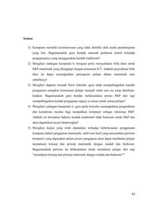 Soalan:

   1) Komputer memiliki keistimewaan yang tidak dimiliki oleh media pembelajaran
      yang lain. Bagaimanakah guru hendak menarik perhatian murid terhadap
      pengajarannya yang menggunakan kaedah traditional?
   2) Mengikut cadangan kumpulan 6, kerajaan perlu menyediakan bilik khas untuk
      P&P matematik yang dilengkapi dengan prasarana ICT. Adakah penyediaan bilik
      khas ini dapat meningkatkan pencapaian pelajar dalam matematik atau
      sebaliknya?
   3) Mengikut dapatan Jemaah Nazir Sekolah, guru tidak mempelbagaikan kaedah
      pengajaran mengikut kesesuaian pelajar menjadi salah satu isu yang diperkata-
      katakan. Bagaimanakah guru hendak melaksanakan proses P&P dari segi
      mempelbagaikan kaedah pengajaran supaya ia sesuai untuk semua pelajar?
   4) Mengikut cadangan kumpulan 6, guru perlu bersedia meningkatkan pengetahuan
      dan kemahiran mereka bagi menjadikan komputer sebagai teknologi P&P.
      Adakah ini bermakna bahawa kaedah traditional tidak berkesan untuk P&P dan
      akan digantikan secara berperingkat?
   5) Mengikut kajian yang telah dijalankan terhadap keberkesanan penggunaan
      komputer dalam pengajaran matematik, salah satu hasil yang menyatakan perisian
      komputer yang digunakan dalam proses pengajaran akan dapat membantu pelajar
      memahami konsep dan prinsip matematik dengan mudah dan berkesan.
      Bagaimanakah perisian ini dilaksanakan untuk membantu pelajar dari segi
      “memahami konsep dan prinsip matematik dengan mudah dan berkesan”?




                                                                                 13
 
