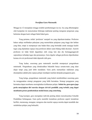 Persijilan Guru Matematik

Minggu ke-12 merupakan minggu terakhir pembentangan isu-isu. Isu yang dibentangkan
oleh kumpulan ini mencetuskan beberapa maklumat penting mengenai perguruan yang
berkaitan dengan kami sebagai bakal-bakal guru.

       Yang pertama, istilah ‘profesion’ menjadi isu yang diperkata-katakan. Profesion
bukan sahaja melibatkan pekerjaan yang memerlukan pelajaran yang tinggi dan latihan
yang khas, tetapi ia mempunyai satu badan khas yang bertindak untuk menjaga kualiti
tugas yang dijalankan supaya imej profesion dalam suatu bidang tidak dicemari. Autoriti
profesion ini tidak boleh digantikan oleh orang lain dan dia bertanggungjawab
sepenuhnya terhadap tugas dan peranannya. Guru digelar sebagai profesion dipertikaikan
kerana ciri-ciri profesional tidak dipenuhi oleh guru.

       Yang kedua, seseorang guru matematik mestilah mempunyai pengetahuan
matematik. Pengetahuan yang dimaksudkan bukanlah hanya semata-mata yang akan
diajar tetapi yang jauh lebih mendalam. Guru perlu memastikan maklumat yang
disampaikan adalah jelas supaya pelajar mendapat manfaat daripada pengajaran guru.

       Yang ketiga, pengetahuan matematik yang kukuh membolehkan seseorang guru
itu menggunakan strategi pengajaran yang lebih bermakna. Strategi pengajaran yang
bermakna dapat membantu meningkatkan kefahaman pelajar. Selain itu, guru-guru juga
perlu menyiapkan diri mereka dengan ciri-ciri pendidik yang terbaik yang dapat
membantu proses pembentukan modal insan yang cemerlang.

       Yang keempat, guru merupakan individu penting dalam merealisasikan Falsafah
Pendidikan Kebangsaan. Guru perlu memiliki kemahiran profesion seperti kemahiran
berfikir, merancang, mengajar, mengurus dan menilai supaya mereka dapat mendidik dan
melahirkan pelajar yang berkualiti.



                                                                                     14
 