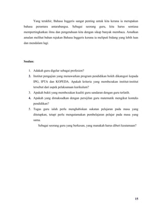 Yang terakhir, Bahasa Inggeris sangat penting untuk kita kerana ia merupakan
bahasa     perantara   antarabangsa.   Sebagai   seorang   guru,   kita   harus   sentiasa
mempertingkatkan ilmu dan pengetahuan kita dengan sikap banyak membaca. Amalkan
amalan melihat bahan rujukan Bahasa Inggeris kerana ia meliputi bidang yang lebih luas
dan mendalam lagi.




Soalan:

   1. Adakah guru digelar sebagai profesion?
   2. Institut pengajian yang menawarkan program pendidikan boleh dikategori kepada
         IPG, IPTA dan KOPEDA. Apakah kriteria yang membezakan institut-institut
         tersebut dari aspek pelaksanaan kurikulum?
   3. Apakah bukti yang membezakan kualiti guru sandaran dengan guru terlatih.
   4. Apakah yang dimaksudkan dengan persijilan guru matematik mengikut konteks
         pendidikan?
   5. Tugas guru ialah perlu menghabiskan sukatan pelajaran pada masa yang
         ditetapkan, tetapi perlu mengutamakan pembelajaran pelajar pada masa yang
         sama.
            Sebagai seorang guru yang berkesan, yang manakah harus diberi keutamaan?




                                                                                       15
 