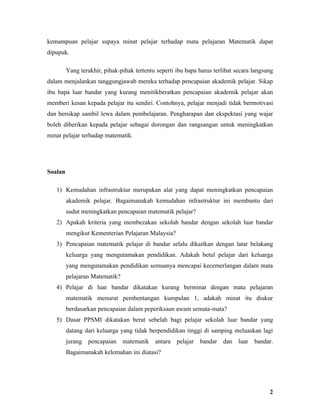 kemampuan pelajar supaya minat pelajar terhadap mata pelajaran Matematik dapat
dipupuk.

         Yang terakhir, pihak-pihak tertentu seperti ibu bapa harus terlibat secara langsung
dalam menjalankan tanggungjawab mereka terhadap pencapaian akademik pelajar. Sikap
ibu bapa luar bandar yang kurang menitikberatkan pencapaian akademik pelajar akan
memberi kesan kepada pelajar itu sendiri. Contohnya, pelajar menjadi tidak bermotivasi
dan bersikap sambil lewa dalam pembelajaran. Pengharapan dan ekspektasi yang wajar
boleh diberikan kepada pelajar sebagai dorongan dan rangsangan untuk meningkatkan
minat pelajar terhadap matematik.




Soalan

   1) Kemudahan infrastruktur merupakan alat yang dapat meningkatkan pencapaian
         akademik pelajar. Bagaimanakah kemudahan infrastruktur ini membantu dari
         sudut meningkatkan pencapaian matematik pelajar?
   2) Apakah kriteria yang membezakan sekolah bandar dengan sekolah luar bandar
         mengikut Kementerian Pelajaran Malaysia?
   3) Pencapaian matematik pelajar di bandar selalu dikaitkan dengan latar belakang
         keluarga yang mengutamakan pendidikan. Adakah betul pelajar dari keluarga
         yang mengutamakan pendidikan semuanya mencapai kecemerlangan dalam mata
         pelajaran Matematik?
   4) Pelajar di luar bandar dikatakan kurang berminat dengan mata pelajaran
         matematik menurut pembentangan kumpulan 1, adakah minat itu diukur
         berdasarkan pencapaian dalam peperiksaan awam semata-mata?
   5) Dasar PPSMI dikatakan berat sebelah bagi pelajar sekolah luar bandar yang
         datang dari keluarga yang tidak berpendidikan tinggi di samping meluaskan lagi
         jurang pencapaian matematik        antara pelajar bandar dan luar bandar.
         Bagaimanakah kelemahan ini diatasi?




                                                                                          2
 