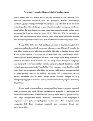 Perbezaan Pencapaian Matematik Lelaki Dan Perempuan

Banyak perkara telah saya pelajari melalui isu yang dibentangkan oleh kumpulan 2 iaitu
perbezaan pencapaian matematik lelaki dan perempuan. Menurut pembentangan
kumpulan 2, pelajar perempuan memperoleh keputusan yang lebih baik dalam matematik
berbanding pelajar lelaki. Beberapa isi yang telah dibincangkan merangsang minda saya
untuk berfikir. Pertama, jurang perbezaan pencapaian matemaik semakin meluas antara
perempuan dan lelaki mengikut peringkat UPSR, PMR dan SPM. Ini menunjukkan
bahawa dari segi kematangan umur, semakin tinggi umur pelajar perempuan semakin
maju pencapaian perempuan dalam mata pelajaran Matematik berbanding dengan lelaki.

       Kedua, faktor-faktor penyebab terjadinya perbezaan ini turut dibincangkan. Dari
aspek faktor pelajar, kumpulan 2 mengatakan sikap perempuan lebih gigih berusaha dan
baik dalam tugasan seperti lebih kuat menghafal fakta jika berbanding dengan lelaki.
Selepas perbincangan Dr. Lim dengan rakan-rakan dalam kelas, saya bersetuju bahawa
tahap kecerdasan minda perempuan atau lelaki tidak banyak beza. Yang membezakan
perbezaan pencapaian dalam matematik ini ialah sikap pelajar. Perempuan mempunyai
sikap yang lebih positif dan memberi perhatian yang serius kepada kerja-kerja sekolah
berbanding dengan pelajar lelaki. Pada abad ke-20 ini, status perempuan dan lelaki adalah
sama. Kaum perempuan mampu berdikari dan mampu melaksanakan tugas dengan baik
jika diberi peluang. Maka secara sosiologi, perempuan lebih berusaha untuk merebut
peluang pendidikan yang ada untuk berjaya dalam kehidupan. Dengan ini, sikap
perempuan yang gigih ini membawa kepada pencapaian matematik yang baik berbanding
dengan lelaki.

       Ketiga, aspek gaya pembelajaran mempengaruhi perbezaan pencapaian matematik
antara perempuan dan lelaki. Menurut pembentangan kumpulan 2, perempuan lebih
mahir dalam teori manakala lelaki lebih mahir dalam praktikal. Oleh itu, guru seharusnya
tidak hanya menggunakan kaedah traditional semata-mata dalam menyampaikan
pengajaran. Guru perlu mempelbagaikan kaedah atau teknik mengajar seperti
penggunaan ICT dalam pengajaran matematik agar bersesuaian dengan gaya
pembelajaran lelaki.



                                                                                       3
 