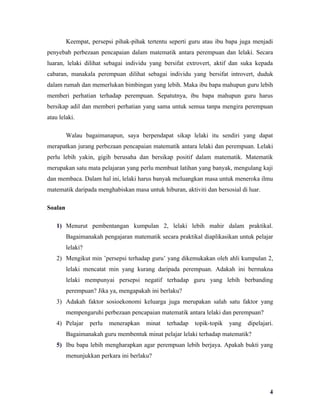 Keempat, persepsi pihak-pihak tertentu seperti guru atau ibu bapa juga menjadi
penyebab perbezaan pencapaian dalam matematik antara perempuan dan lelaki. Secara
luaran, lelaki dilihat sebagai individu yang bersifat extrovert, aktif dan suka kepada
cabaran, manakala perempuan dilihat sebagai individu yang bersifat introvert, duduk
dalam rumah dan memerlukan bimbingan yang lebih. Maka ibu bapa mahupun guru lebih
memberi perhatian terhadap perempuan. Sepatutnya, ibu bapa mahupun guru harus
bersikap adil dan memberi perhatian yang sama untuk semua tanpa mengira perempuan
atau lelaki.

         Walau bagaimanapun, saya berpendapat sikap lelaki itu sendiri yang dapat
merapatkan jurang perbezaan pencapaian matematik antara lelaki dan perempuan. Lelaki
perlu lebih yakin, gigih berusaha dan bersikap positif dalam matematik. Matematik
merupakan satu mata pelajaran yang perlu membuat latihan yang banyak, mengulang kaji
dan membaca. Dalam hal ini, lelaki harus banyak meluangkan masa untuk meneroka ilmu
matematik daripada menghabiskan masa untuk hiburan, aktiviti dan bersosial di luar.

Soalan

    1) Menurut pembentangan kumpulan 2, lelaki lebih mahir dalam praktikal.
         Bagaimanakah pengajaran matematik secara praktikal diaplikasikan untuk pelajar
         lelaki?
    2) Mengikut min ’persepsi terhadap guru’ yang dikemukakan oleh ahli kumpulan 2,
         lelaki mencatat min yang kurang daripada perempuan. Adakah ini bermakna
         lelaki mempunyai persepsi negatif terhadap guru yang lebih berbanding
         perempuan? Jika ya, mengapakah ini berlaku?
    3) Adakah faktor sosioekonomi keluarga juga merupakan salah satu faktor yang
         mempengaruhi perbezaan pencapaian matematik antara lelaki dan perempuan?
    4) Pelajar     perlu   menerapkan   minat   terhadap   topik-topik   yang   dipelajari.
         Bagaimanakah guru membentuk minat pelajar lelaki terhadap matematik?
    5) Ibu bapa lebih mengharapkan agar perempuan lebih berjaya. Apakah bukti yang
         menunjukkan perkara ini berlaku?




                                                                                         4
 