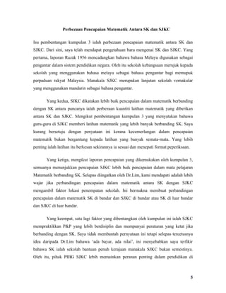 Perbezaan Pencapaian Matematik Antara SK dan SJKC

Isu pembentangan kumpulan 3 ialah perbezaan pencapaian matematik antara SK dan
SJKC. Dari sini, saya telah mendapat pengetahuan baru mengenai SK dan SJKC. Yang
pertama, laporan Razak 1956 mencadangkan bahawa bahasa Melayu digunakan sebagai
pengantar dalam sistem pendidikan negara. Oleh itu sekolah kebangsaan merujuk kepada
sekolah yang menggunakan bahasa melayu sebagai bahasa pengantar bagi memupuk
perpaduan rakyat Malaysia. Manakala SJKC merupakan lanjutan sekolah vernakular
yang menggunakan mandarin sebagai bahasa pengantar.

       Yang kedua, SJKC dikatakan lebih baik pencapaian dalam matematik berbanding
dengan SK antara puncanya ialah perbezaan kuantiti latihan matematik yang diberikan
antara SK dan SJKC. Mengikut pembentangan kumpulan 3 yang menyatakan bahawa
guru-guru di SJKC memberi latihan matematik yang lebih banyak berbanding SK. Saya
kurang bersetuju dengan penyataan ini kerana kecemerlangan dalam pencapaian
matematik bukan bergantung kepada latihan yang banyak semata-mata. Yang lebih
penting ialah latihan itu berkesan sekirannya ia sesuai dan menepati format peperiksaan.

       Yang ketiga, mengikut laporan pencapaian yang dikemukakan oleh kumpulan 3,
semuanya menunjukkan pencapaian SJKC lebih baik pencapaian dalam mata pelajaran
Matematik berbanding SK. Selepas diingatkan oleh Dr.Lim, kami mendapati adalah lebih
wajar jika perbandingan pencapaian dalam matematik antara SK dengan SJKC
mengambil faktor lokasi penempatan sekolah. Ini bermakna membuat perbandingan
pencapaian dalam matematik SK di bandar dan SJKC di bandar atau SK di luar bandar
dan SJKC di luar bandar.

       Yang keempat, satu lagi faktor yang dibentangkan oleh kumpulan ini ialah SJKC
mempraktikkan P&P yang lebih berdisiplin dan mempunyai peraturan yang ketat jika
berbanding dengan SK. Saya tidak membantah pernyataan ini tetapi selepas tercetusnya
idea daripada Dr.Lim bahawa ‘ada bayar, ada nilai’, ini menyebabkan saya terfikir
bahawa SK ialah sekolah bantuan penuh kerajaan manakala SJKC bukan semestinya.
Oleh itu, pihak PIBG SJKC lebih memainkan peranan penting dalam pendidikan di



                                                                                           5
 