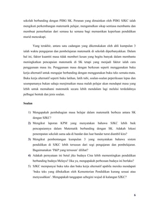 sekolah berbanding dengan PIBG SK. Peranan yang dimainkan oleh PIBG SJKC ialah
mengikuti perkembangan matematik pelajar, mengamalkan sikap sentiasa membantu dan
membuat pemerhatian dari semasa ke semasa bagi memastikan keperluan pendidikan
murid mencukupi.

         Yang terakhir, antara satu cadangan yang dikemukakan oleh ahli kumpulan 3
ialah waktu pengajaran dan pembelajaran matematik di sekolah diperbanyakkan. Dalam
hal ini, faktor kuantiti masa tidak memberi kesan yang begitu banyak dalam membantu
meningkatkan pencapaian matematik di SK tetapi yang menjadi faktor ialah cara
penggunaan masa itu. Penggunaan masa dengan berkesan seperti menggunakan buku
kerja alternatif untuk mengajar berbanding dengan menggunakan buku teks semata-mata.
Buku kerja alternatif seperti buku latihan, latih tubi, soalan-soalan peperiksaan lepas dan
seumpamanya bukan sahaja menjimatkan masa malah pelajar akan mendapat masa yang
lebih untuk memahami matematik secara lebih mendalam lagi melalui terdedahnya
pelbagai bentuk dan jenis soalan.

Soalan

   1) Mengapakah pembahagian masa belajar dalam matematik berbeza antara SK
         dengan SJKC?
   2) Mengikut      laporan   KPM     yang   menyatakan     bahawa    SJKC     lebih   baik
         pencapaiannya dalam Matematik berbanding dengan SK. Adakah lokasi
         penempatan sekolah sama ada di bandar dan luar bandar turut diambil kira?
   3) Mengikut pembentangan kumpulan 3 yang menyatakan bahawa sistem
         pendidikan di SJKC lebih tersusun dari segi pengajaran dan pembelajaran.
         Bagaimanakan ‘P&P yang tersusun’ dilihat?
   4) Adakah pernyataan ini betul jika budaya Cina lebih mementingkan pendidikan
         berbanding budaya Melayu? Jika ya, mengapakah perbezaan budaya ini berlaku?
   5) SJKC mempunyai buku teks dan buku kerja alternatif apabila mereka mendapati
         ‘buku teks yang dibekalkan oleh Kementerian Pendidikan kurang sesuai atau
         menyusahkan’. Mengapakah tanggapan sebegini wujud di kalangan SJKC?




                                                                                         6
 