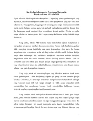 Kaedah Pembelajaran dan Pengajaran Matematik:
                         Konstruktivisme VS Latih Tubi

Tajuk ini telah dibentangkan oleh kumpulan 5. Sepanjang proses pembentangan yang
dijalankan, saya telah memperoleh serba sedikit ilmu pengetahuan yang saya tidak tahu
sebelum itu. Yang pertama, tanggungjawab seorang guru sangat berat dalam mendidik
murid-murid. Sebagai seorang guru, kita perlulah melengkapkan diri kita dengan ilmu
dan kepakaran untuk memberi ilmu pengetahuan kepada pelajar. Teknik penyoalan
sangat digalakkan dalam proses P&P supaya tahap kefahaman setiap individu dapat
ditentukan.

       Yang kedua, definisi P&P menurut mana-mana bahan rujukan menjelaskan ia
merupakan satu proses memberi dan menerima ilmu. Namun pada hakikatnya, pelajar
tidak menerima secara bulat-bulat apa yang disampaikan oleh guru. Ini kerana
pengalaman dan pengetahuan sedia ada bagi setiap individu adalah berbeza. Pelajar
hanya akan mendengar dan seterusnya memproses maklumat tersebut mengikut
pengetahuan sedia ada untuk memberi makna terhadap sesuatu perkara. Oleh itu
komuniksi dua hala antara guru dengan pelajar sangat penting untuk mengetahui apa
yang pelajar tersebut faham dan adakah kefahaman pelajar tersebut sama dengan maksud
sebenar yang ingin disampaikan oleh guru.

       Yang ketiga, tidak ada satu strategik pun yang dikatakan berkesan untuk semua
situasi pembelajaran. Tetapi bergantung kepada apa yang kita nak daripada pelajar
tersebut. Contohnya, jika kita ingin pelajar kita menguasai sesuatu kemahiran, strategik
yang berkesan ialah latih tubi tetapi strategik ini tidak sesuai digunakan untuk
mengukuhkan lagi pemahaman konsep. Untuk mengukuhkan kefahaman konsep,
strategik yang berkesan digunakan ialah konstruktivisme.

       Yang keempat, untuk mewujudkan komunikasi berkesan di antara guru dengan
murid, guru perlulah membina suasana bilik darjah yang baik supaya pelajar dapat
merasai keselesaan dalam bilik darjah. Ini dapat menggalakkan pelajar berasa bebas dan
selesa untuk bercakap. Ini sangat membantu guru dalam mengendalikan kelas
terutamanya apabila pelajar banyak bertanya tentang apa yang difahami dan apa yang



                                                                                      7
 