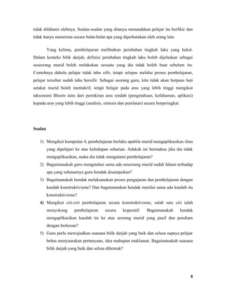 tidak difahami olehnya. Soalan-soalan yang ditanya menandakan pelajar itu berfikir dan
tidak hanya menerima secara bulat-bulat apa yang diperkatakan oleh orang lain.

         Yang kelima, pembelajaran melibatkan perubahan tingkah laku yang kekal.
Dalam konteks bilik darjah, definisi perubahan tingkah laku boleh dijelaskan sebagai
seseorang murid boleh melakukan sesuatu yang dia tidak boleh buat sebelum itu.
Contohnya dahulu pelajar tidak tahu sifir, tetapi selepas melalui proses pembelajaran,
pelajar tersebut sudah tahu bersifir. Sebagai seorang guru, kita tidak akan berpuas hati
setakat murid boleh mentakrif, tetapi belajar pada aras yang lebih tinggi mengikut
taksonomi Bloom iaitu dari pemikiran aras rendah (pengetahuan, kefahaman, aplikasi)
kepada aras yang lebih tinggi (analisis, sintesis dan penilaian) secara berperingkat.




Soalan

   1) Mengikut kumpulan 4, pembelajaran berlaku apabila murid mengaplikasikan ilmu
         yang dipelajari ke atas kehidupan seharian. Adakah ini bermakna jika dia tidak
         mengaplikasikan, maka dia tidak mengalami pembelajaran?
   2) Bagaimanakah guru mengetahui sama ada seseorang murid sudah faham terhadap
         apa yang sebenarnya guru hendak disampaikan?
   3) Bagaimanakah hendak melaksanakan proses pengajaran dan pembelajaran dengan
         kaedah konstruktivisme? Dan bagaimanakan hendak menilai sama ada kaedah itu
         konstruktivisme?
   4) Mengikut ciri-ciri pembelajaran secara konstruktivisme, salah satu ciri ialah
         menyokong      pembelajaran     secara     koperatif.    Bagaimanakah          hendak
         mengaplikasikan kaedah ini ke atas seorang murid yang pasif dan pendiam
         dengan berkesan?
   5) Guru perlu mewujudkan suasana bilik darjah yang baik dan selesa supaya pelajar
         bebas menyuarakan pertanyaan, idea mahupun maklumat. Bagaimanakah suasana
         bilik darjah yang baik dan selesa dibentuk?




                                                                                            8
 