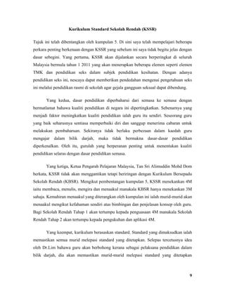 Kurikulum Standard Sekolah Rendah (KSSR)

Tajuk ini telah dibentangkan oleh kumpulan 5. Di sini saya telah mempelajari beberapa
perkara penting berkenaan dengan KSSR yang sebelum ini saya tidak begitu jelas dengan
dasar sebegini. Yang pertama, KSSR akan dijalankan secara berperingkat di seluruh
Malaysia bermula tahun 1 2011 yang akan menerapkan beberapa elemen seperti elemen
TMK dan pendidikan seks dalam subjek pendidikan kesihatan. Dengan adanya
pendidikan seks ini, nescaya dapat memberikan pendedahan mengenai pengetahuan seks
ini melalui pendidikan rasmi di sekolah agar gejala gangguan seksual dapat dibendung.

       Yang kedua, dasar pendidikan diperbaharui dari semasa ke semasa dengan
bermatlamat bahawa kualiti pendidikan di negara ini dipertingkatkan. Sebenarnya yang
menjadi faktor meningkatkan kualiti pendidikan ialah guru itu sendiri. Seseorang guru
yang baik seharusnya sentiasa memperbaiki diri dan sanggup menerima cabaran untuk
melakukan pembaharuan. Sekiranya tidak berlaku perbezaan dalam kaedah guru
mengajar   dalam   bilik   darjah,   maka   tidak    bermakna   dasar-dasar   pendidikan
diperkenalkan. Oleh itu, gurulah yang berperanan penting untuk menentukan kualiti
pendidikan selaras dengan dasar pendidikan semasa.

       Yang ketiga, Ketua Pengarah Pelajaran Malaysia, Tan Sri Alimuddin Mohd Dom
berkata, KSSR tidak akan menggantikan tetapi beriringan dengan Kurikulum Bersepadu
Sekolah Rendah (KBSR). Mengikut pembentangan kumpulan 5, KSSR menekankan 4M
iaitu membaca, menulis, mengira dan menaakul manakala KBSR hanya menekankan 3M
sahaja. Kemahiran menaakul yang diterangkan oleh kumpulan ini ialah murid-murid akan
menaakul mengikut kefahaman sendiri atas bimbingan dan penjelasan konsep oleh guru.
Bagi Sekolah Rendah Tahap 1 akan tertumpu kepada penguasaan 4M manakala Sekolah
Rendah Tahap 2 akan tertumpu kepada pengukuhan dan aplikasi 4M.

       Yang keempat, kurikulum berasaskan standard. Standard yang dimaksudkan ialah
memastikan semua murid melepasi standard yang ditetapkan. Selepas tercetusnya idea
oleh Dr.Lim bahawa guru akan berbohong kerana sebagai pelaksana pendidikan dalam
bilik darjah, dia akan memastikan murid-murid melepasi standard yang ditetapkan



                                                                                        9
 