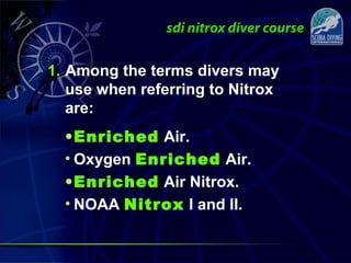 1. Among the terms divers may
use when referring to Nitrox
are:
•Enriched Air.
• Oxygen Enriched Air.
•Enriched Air Nitrox.
• NOAA Nitrox I and II.
 