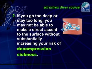 2. If you go too deep or
stay too long, you
may not be able to
make a direct ascent
to the surface without
substantially
increasing your risk of
decompression
sickness.
 