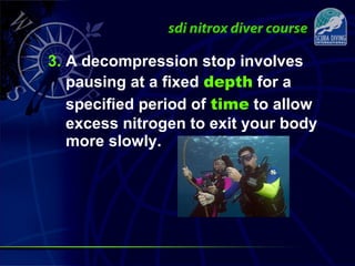 3. A decompression stop involves
pausing at a fixed depth for a
specified period of time to allow
excess nitrogen to exit your body
more slowly.
 