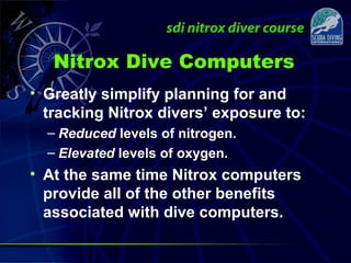 Nitrox Dive Computers
• Greatly simplify planning for and
tracking Nitrox divers’ exposure to:
– Reduced levels of nitrogen.
– Elevated levels of oxygen.
• At the same time Nitrox computers
provide all of the other benefits
associated with dive computers.
 