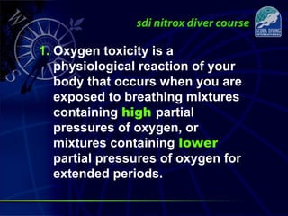 1. Oxygen toxicity is a
physiological reaction of your
body that occurs when you are
exposed to breathing mixtures
containing high partial
pressures of oxygen, or
mixtures containing lower
partial pressures of oxygen for
extended periods.
 