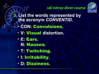 3. List the words represented by
the acronym CONVENTID.
• CON: Convulsions.
• V: Visual distortion.
• E: Ears.
N: Nausea.
• T: Twitching.
• I: Irritability.
• D: Dizziness.
 