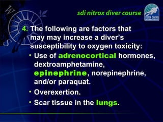 4. The following are factors that
may may increase a diver’s
susceptibility to oxygen toxicity:
• Use of adrenocortical hormones,
dextroamphetamine,
epinephrine, norepinephrine,
and/or paraquat.
• Overexertion.
• Scar tissue in the lungs.
 