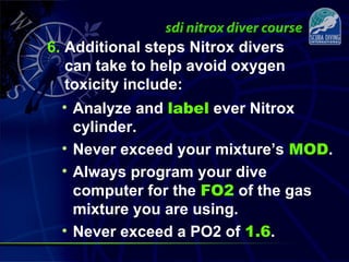 6. Additional steps Nitrox divers
can take to help avoid oxygen
toxicity include:
• Analyze and label ever Nitrox
cylinder.
• Never exceed your mixture’s MOD.
• Always program your dive
computer for the FO2 of the gas
mixture you are using.
• Never exceed a PO2 of 1.6.
 