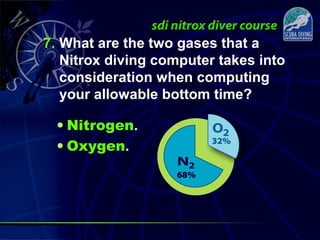 7. What are the two gases that a
Nitrox diving computer takes into
consideration when computing
your allowable bottom time?
• Nitrogen.
• Oxygen.
 