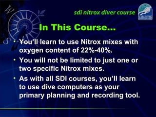 In This Course…
• You’ll learn to use Nitrox mixes with
oxygen content of 22%-40%.
• You will not be limited to just one or
two specific Nitrox mixes.
• As with all SDI courses, you’ll learn
to use dive computers as your
primary planning and recording tool.
 