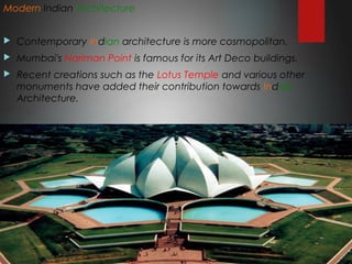 Modern Indian Architecture
 Contemporary Indian architecture is more cosmopolitan.
 Mumbai's Nariman Point is famous for its Art Deco buildings.
 Recent creations such as the Lotus Temple and various other
monuments have added their contribution towards Indian
Architecture.
 