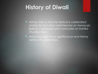 History of Diwali
 History tells us that the festival is celebrated
mainly for four days commences on Aswayuja
Bahula Chaturdasi and concludes on Kartika
Shudda Vijiya.
 And each day has a significance and history
behind its celebration.
 