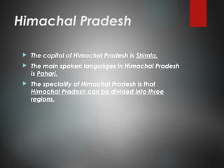 Himachal Pradesh
 The capital of Himachal Pradesh is Shimla.
 The main spoken languages in Himachal Pradesh
is Pahari.
 The speciality of Himachal Pradesh is that
Himachal Pradesh can be divided into three
regions.
 