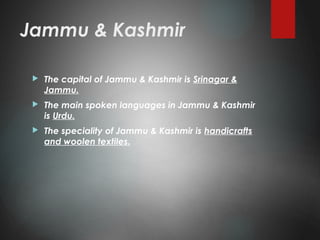 Jammu & Kashmir
 The capital of Jammu & Kashmir is Srinagar &
Jammu.
 The main spoken languages in Jammu & Kashmir
is Urdu.
 The speciality of Jammu & Kashmir is handicrafts
and woolen textiles.
 