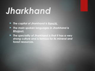 Jharkhand
 The capital of Jharkhand is Ranchi.
 The main spoken languages in Jharkhand is
Bhojpuri.
 The speciality of Jharkhand is that it has a very
strong culture and is famous for its mineral and
forest resources.
 