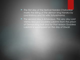  The first day of the festival Naraka Chaturdasi
marks the killing of the demon king Naraka by
Lord Krishna and his wife Satyabhama.
 The second day is Amavasya. This very day Lord
Vishnu rescued Goddess Lakshmi from the prison
of Demon king bali and for that reason Goddess
Lakshmi is worshipped on the day of Diwali.
 