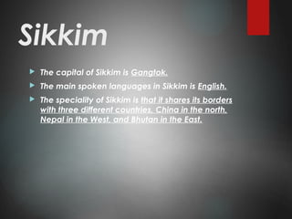 Sikkim
 The capital of Sikkim is Gangtok.
 The main spoken languages in Sikkim is English.
 The speciality of Sikkim is that it shares its borders
with three different countries, China in the north,
Nepal in the West, and Bhutan in the East.
 