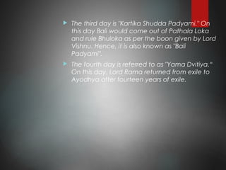  The third day is "Kartika Shudda Padyami." On
this day Bali would come out of Pathala Loka
and rule Bhuloka as per the boon given by Lord
Vishnu. Hence, it is also known as "Bali
Padyami".
 The fourth day is referred to as "Yama Dvitiya.“
On this day, Lord Rama returned from exile to
Ayodhya after fourteen years of exile.
 
