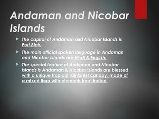 Andaman and Nicobar
Islands
 The capital of Andaman and Nicobar Islands is
Port Blair.
 The main official spoken language in Andaman
and Nicobar Islands are Hindi & English.
 The special feature of Andaman and Nicobar
Islands is Andaman & Nicobar Islands are blessed
with a unique tropical rainforest canopy, made of
a mixed flora with elements from Indian.
 