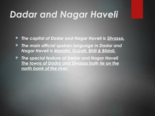 Dadar and Nagar Haveli
 The capital of Dadar and Nagar Haveli is Silvassa.
 The main official spoken language in Dadar and
Nagar Haveli is Marathi, Gujrati, Bhili & Bildoli.
 The special feature of Dadar and Nagar Haveli
The towns of Dadra and Silvassa both lie on the
north bank of the river.
 