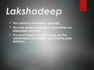 Lakshadeep
 The capital of Lakshdeep is Kavaratti.
 The main spoken language in Lakshadeep are
Malayalam and Mahl.
 The special feature of Lakshadeep are that
Lakshadeep is the smallest city in all the union
territories.
 