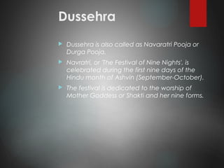 Dussehra
 Dussehra is also called as Navaratri Pooja or
Durga Pooja.
 Navratri, or 'The Festival of Nine Nights', is
celebrated during the first nine days of the
Hindu month of Ashvin (September-October).
 The festival is dedicated to the worship of
Mother Goddess or Shakti and her nine forms.
 