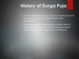 History of Durga Puja
 We all celebrate Durga puja but hardly anyone
knows the history or origin behind the
celebration.
 There are various legends associated with its
origin but the most important and prevalent
among them is the legend of Lord Rama.
 
