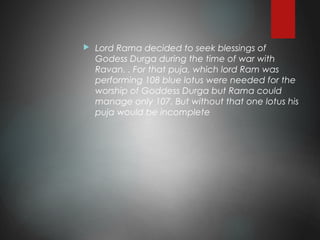  Lord Rama decided to seek blessings of
Godess Durga during the time of war with
Ravan. . For that puja, which lord Ram was
performing 108 blue lotus were needed for the
worship of Goddess Durga but Rama could
manage only 107. But without that one lotus his
puja would be incomplete
 