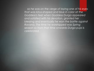 so he was on the verge of laying one of his eyes
that was lotus-shaped and blue in color at the
Goddess's feet when Goddess Durga appeared
and satisfied with his devotion, granted her
blessing and eventually he won the battle against
Ravana. The time he worshipped was Spring
season so from that time onwards Durga puja is
celebrated.
 